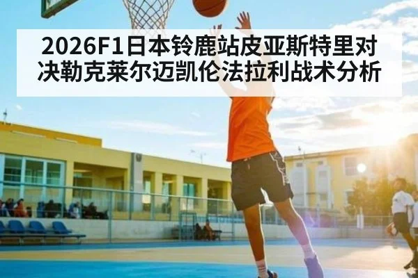 2026F1日本铃鹿站皮亚斯特里对决勒克莱尔迈凯伦法拉利战术分析